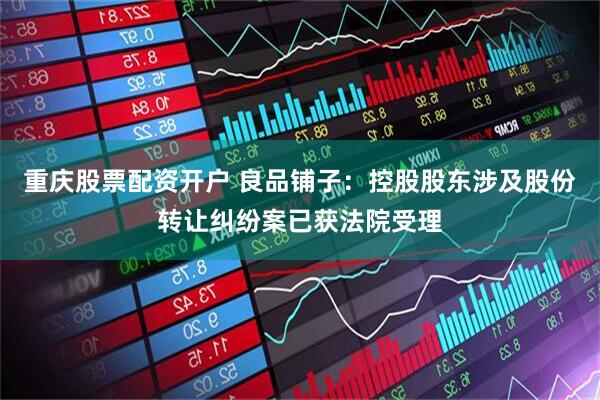 重庆股票配资开户 良品铺子：控股股东涉及股份转让纠纷案已获法院受理