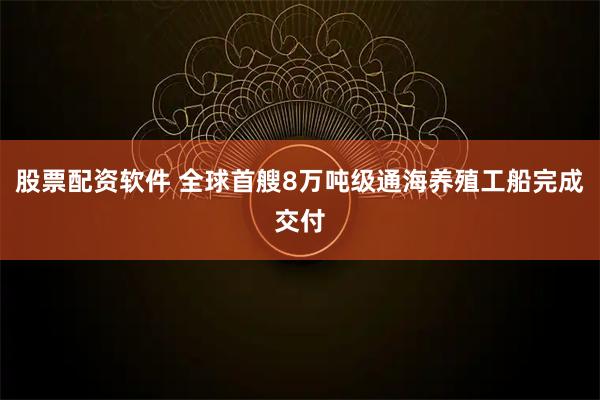 股票配资软件 全球首艘8万吨级通海养殖工船完成交付