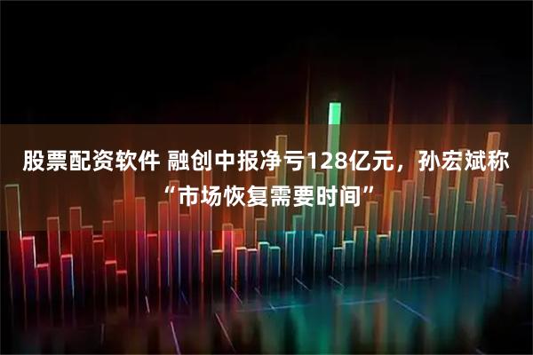 股票配资软件 融创中报净亏128亿元，孙宏斌称“市场恢复需要时间”