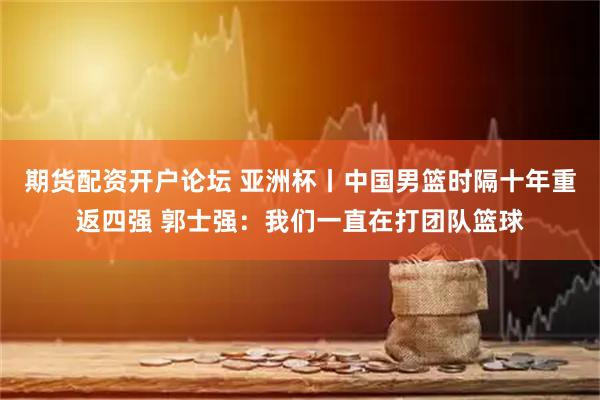期货配资开户论坛 亚洲杯丨中国男篮时隔十年重返四强 郭士强：我们一直在打团队篮球