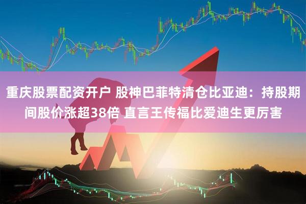 重庆股票配资开户 股神巴菲特清仓比亚迪：持股期间股价涨超38倍 直言王传福比爱迪生更厉害