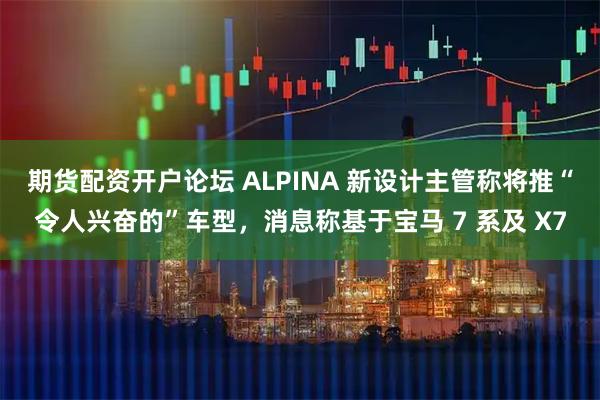 期货配资开户论坛 ALPINA 新设计主管称将推“令人兴奋的”车型，消息称基于宝马 7 系及 X7