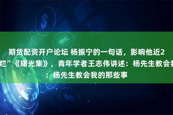 期货配资开户论坛 杨振宁的一句话，影响他近20年！“翻烂”《曙光集》，青年学者王志伟讲述：杨先生教会我的那些事