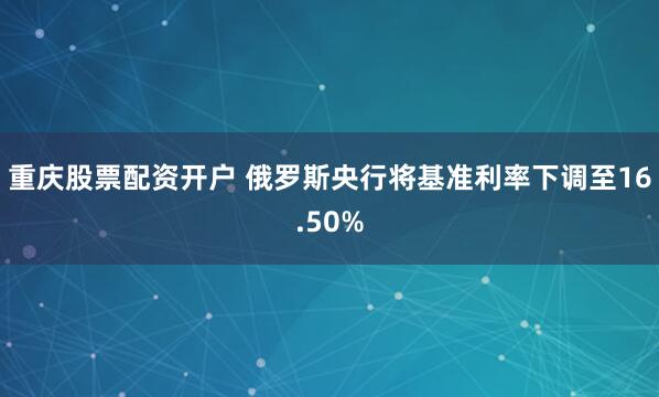 重庆股票配资开户 俄罗斯央行将基准利率下调至16.50%