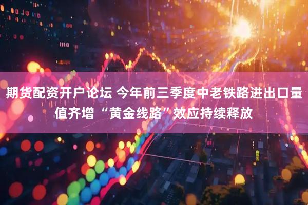 期货配资开户论坛 今年前三季度中老铁路进出口量值齐增 “黄金线路”效应持续释放
