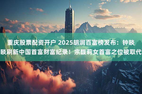 重庆股票配资开户 2025胡润百富榜发布：钟睒睒刷新中国首富财富纪录！宗馥莉女首富之位被取代