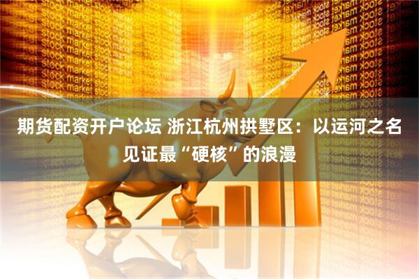 期货配资开户论坛 浙江杭州拱墅区：以运河之名见证最“硬核”的浪漫
