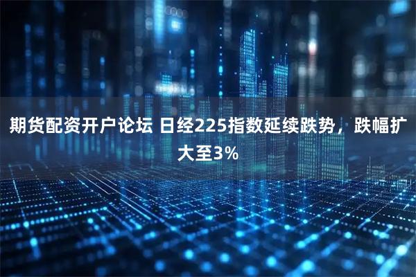 期货配资开户论坛 日经225指数延续跌势，跌幅扩大至3%