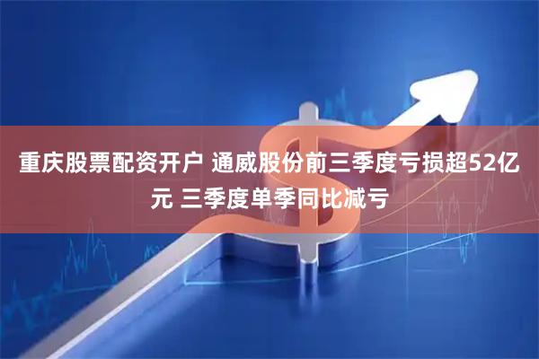 重庆股票配资开户 通威股份前三季度亏损超52亿元 三季度单季同比减亏