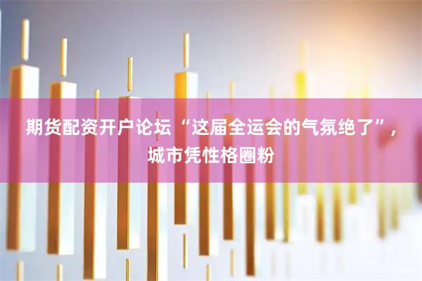 期货配资开户论坛 “这届全运会的气氛绝了”，城市凭性格圈粉