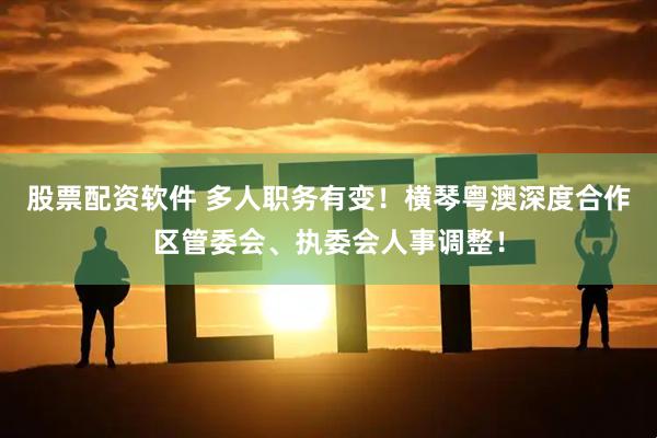 股票配资软件 多人职务有变！横琴粤澳深度合作区管委会、执委会人事调整！