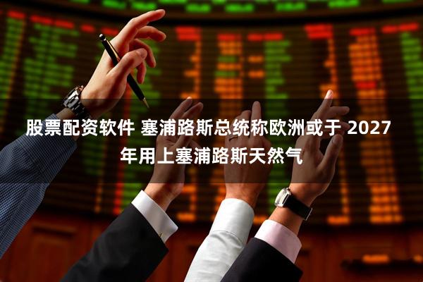 股票配资软件 塞浦路斯总统称欧洲或于 2027 年用上塞浦路斯天然气