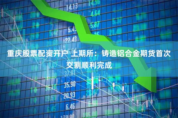 重庆股票配资开户 上期所：铸造铝合金期货首次交割顺利完成