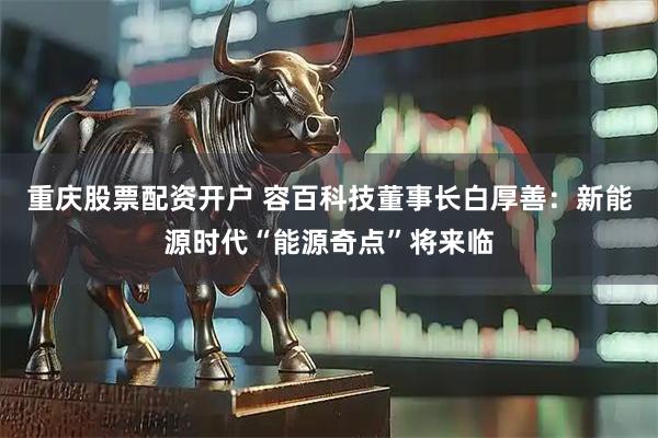 重庆股票配资开户 容百科技董事长白厚善：新能源时代“能源奇点”将来临