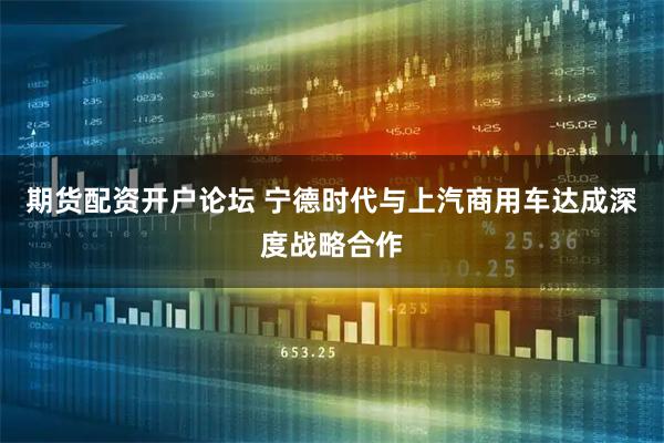期货配资开户论坛 宁德时代与上汽商用车达成深度战略合作