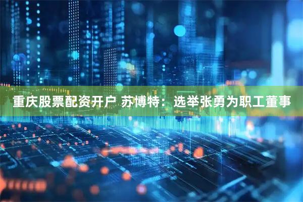 重庆股票配资开户 苏博特：选举张勇为职工董事