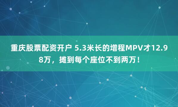 重庆股票配资开户 5.3米长的增程MPV才12.98万，摊到每个座位不到两万！