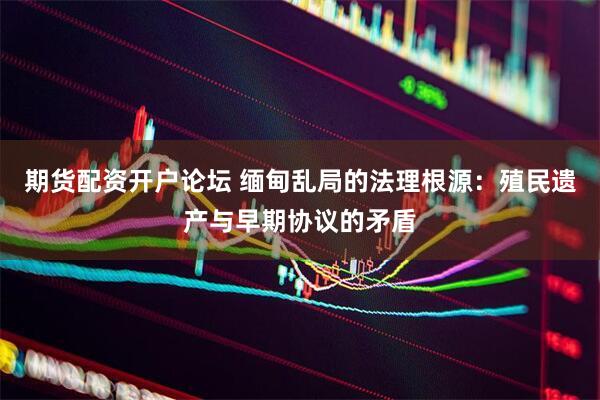 期货配资开户论坛 缅甸乱局的法理根源：殖民遗产与早期协议的矛盾
