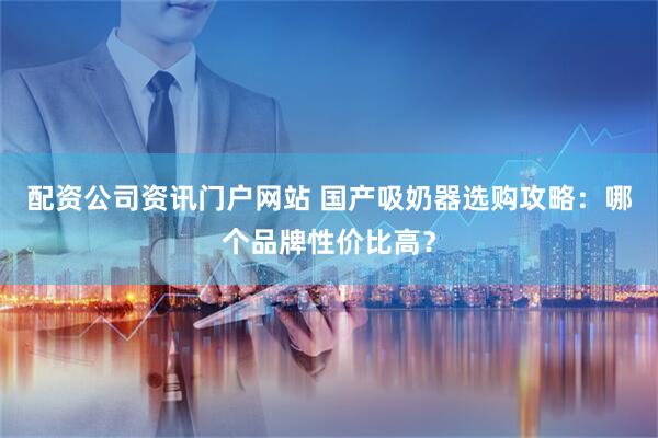 配资公司资讯门户网站 国产吸奶器选购攻略：哪个品牌性价比高？