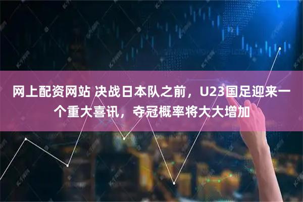 网上配资网站 决战日本队之前，U23国足迎来一个重大喜讯，夺冠概率将大大增加