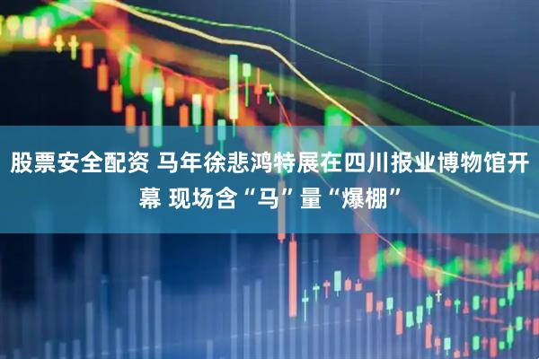股票安全配资 马年徐悲鸿特展在四川报业博物馆开幕 现场含“马”量“爆棚”