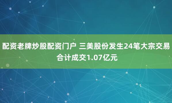 配资老牌炒股配资门户 三美股份发生24笔大宗交易 合计成交1.07亿元
