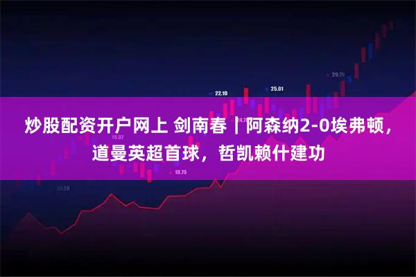 炒股配资开户网上 剑南春｜阿森纳2-0埃弗顿，道曼英超首球，哲凯赖什建功
