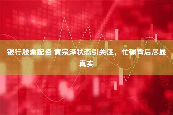 银行股票配资 黄宗泽状态引关注，忙碌背后尽显真实
