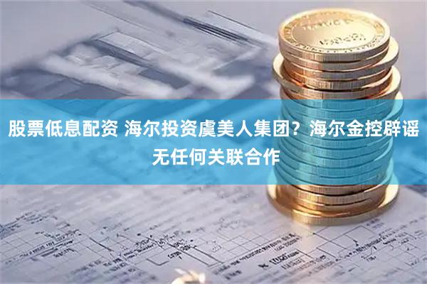 股票低息配资 海尔投资虞美人集团？海尔金控辟谣 无任何关联合作