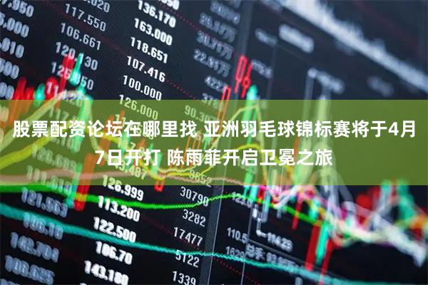 股票配资论坛在哪里找 亚洲羽毛球锦标赛将于4月7日开打 陈雨菲开启卫冕之旅