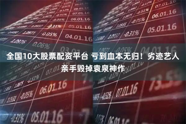 全国10大股票配资平台 亏到血本无归！劣迹艺人亲手毁掉袁泉神作