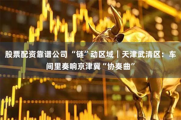 股票配资靠谱公司 “链”动区域｜天津武清区：车间里奏响京津冀“协奏曲”