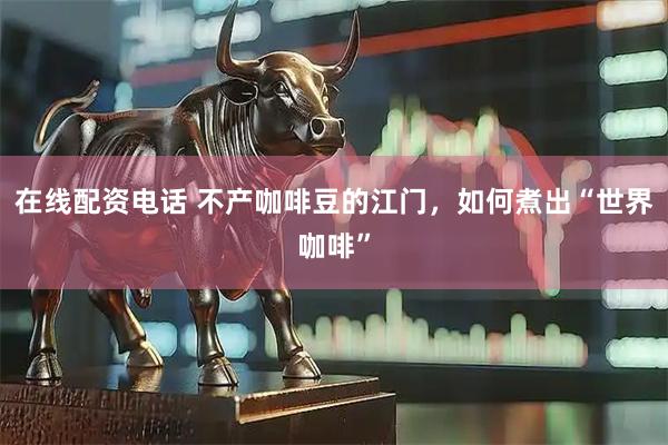 在线配资电话 不产咖啡豆的江门，如何煮出“世界咖啡”