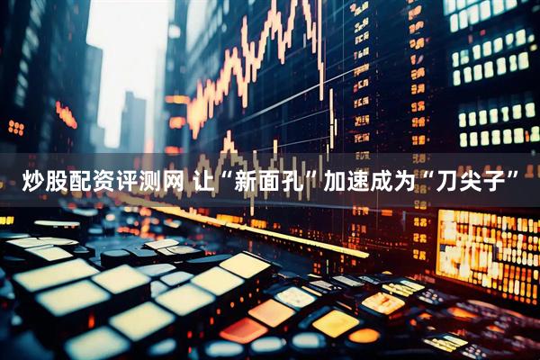 炒股配资评测网 让“新面孔”加速成为“刀尖子”