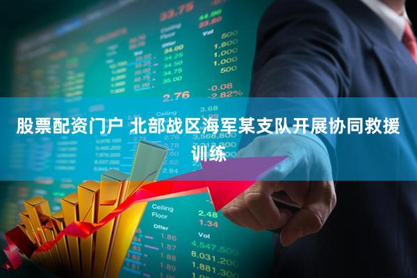 股票配资门户 北部战区海军某支队开展协同救援训练