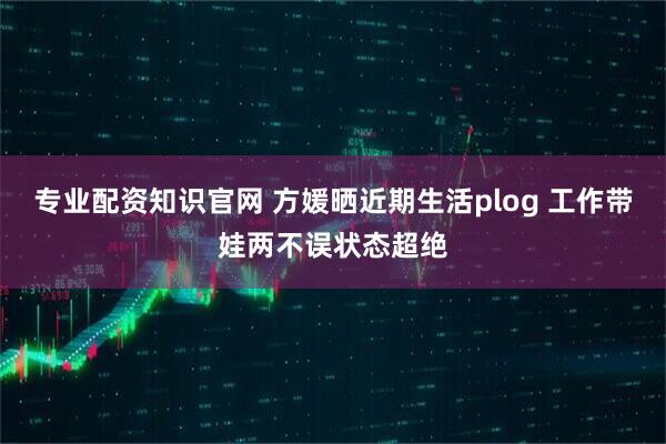 专业配资知识官网 方媛晒近期生活plog 工作带娃两不误状态超绝
