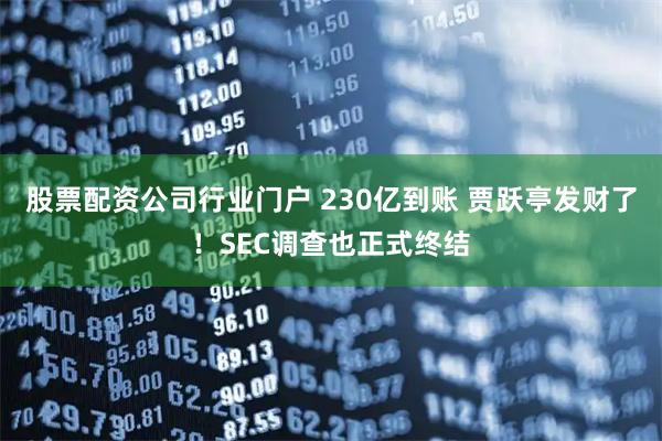 股票配资公司行业门户 230亿到账 贾跃亭发财了！SEC调查也正式终结