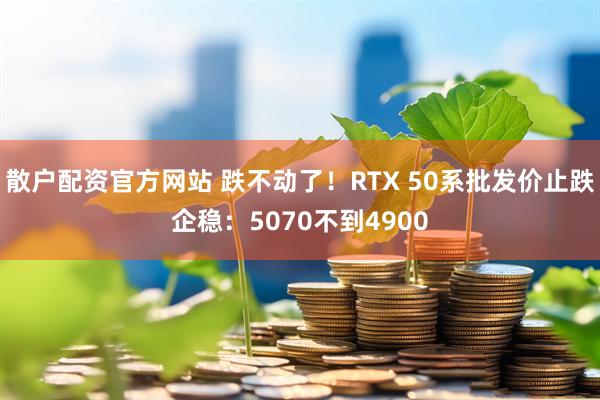 散户配资官方网站 跌不动了！RTX 50系批发价止跌企稳：5070不到4900
