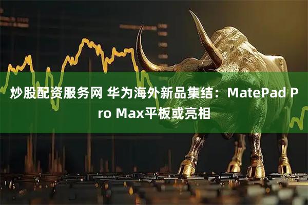 炒股配资服务网 华为海外新品集结：MatePad Pro Max平板或亮相