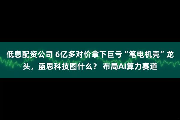 低息配资公司 6亿多对价拿下巨亏“笔电机壳”龙头，蓝思科技图什么？ 布局AI算力赛道