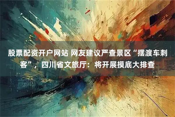 股票配资开户网站 网友建议严查景区“摆渡车刺客”，四川省文旅厅：将开展摸底大排查